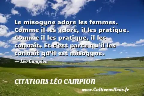 Le misogyne adore les femmes. Comme il les adore, il les pratique. Comme il les pratique, il les connaît. Et c est parce qu il les connaît qu il est misogyne. - Léo Campion CITATIONS LÉO CAMPION