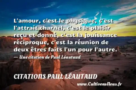 L amour, c est le physique, c est l attrait charnel, c est le plaisir reçu et donné, c est la jouissance réciproque, c est la réunion de deux êtres faits l un pour l autre. - Une citation de Paul Léautaud CITATIONS PAUL LÉAUTAUD