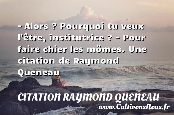 – Alors ? Pourquoi tu veux l’être, institutrice ?– - Citation Raymond Queneau - Citation pourquoi