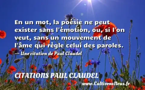 En un mot, la poésie ne peut exister sans l émotion, ou, si l on veut, sans un mouvement de l âme qui règle celui des paroles. - Une citation de Paul Claudel CITATIONS PAUL CLAUDEL