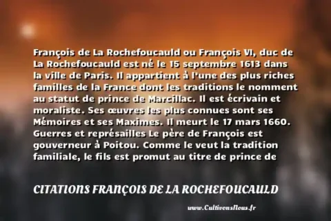 François de La Rochefoucauld ou François VI, duc de La Rochefoucauld est né le 15 septembre 1613 dans la ville de Paris. Il appartient à l’une des plus riches familles de la France dont les traditions le nomment au statut de prince de Marcillac. Il est écrivain et moraliste. Ses œuvres les plus connues sont ses Mémoires et ses Maximes. Il meurt le 17 mars 1660. Guerres et représailles Le père de François est gouverneur à Poitou. Comme le veut la tradition familiale, le fils est promut au titre de prince de Marcillac jusqu’à la mort de son père. À l’âge de 14 ans, il est marié à Andrée de Vivonne, une riche héritière issue de la baronnie de la Châtaigneraie. Tous deux auront huit enfants. Le 1er mai 1629, il devient mestre de camp du Régiment d’Estissac. Il succède alors à son oncle qui est comte d’Estissac. Très jeune, le garçon participe aux guerres pour défendre la France. Il combat, notamment pendant la guerre de Trente Ans contre les Espagnols. Il défend également la noblesse contre Richelieu qui désire la faire pencher devant le pouvoir monarchique. À cause de sa participation à des complots contre Richelieu, La Rochefoucauld est exilé dans le Poitou en 1637 alors que son père l’est également depuis 1630. Deux ans après son exil, La Rochefoucauld rentre vers ses origines, à Verteuil. À la mort de Richelieu en 1642, Mazarin le remplace au pouvoir. Celui-ci poursuit les projets de son prédécesseur au détriment de la noblesse. Pour se faire remarquer de Mazarin, La Rochefoucauld parle en faveur de la Cour lors de la Fronde parlementaire de 1648. Toutefois, son discours ne convainc pas Mazarin sur ses bonnes intentions et le titre de duché lui est refusé. Quant à sa femme, elle ne gagne pas non plus de prestige à la Cour. La Rochefoucauld intègre ainsi la Fronde des Princes en 1650. Sa maison est démolie sur l’ordre de Mazarin, toutefois l’homme gagne l’amnistie en septembre de la même année. À partir de 1653, La Rochefoucauld se retire des affaires politiques pour revenir à Verteuil. Blessé à plusieurs reprises à cause des affrontements lors de la Fronde, il prend soin de lui tout en s’occupant de ses affaires personnelles. Ses écrits Lorsqu’il se retire à Verteuil, La Rochefoucauld débute la rédaction de ses principales œuvres littéraires. Ses Mémoires sont publiées en 1662 à Bruxelles. Son inspiration vient surtout de ce qu’il a vécu entre 1624 et 1659. Il s’agit de plusieurs témoignages sur ses relations de confidence avec la reine Anne d’Autriche. Le contenu de l’ouvrage provoque scandales et représailles, à la suite desquels La Rochefoucauld émettra un démenti. En 1656, l’homme réintègre Paris. Découvrez les citations de François de la Rochefoucauld Vers 1655, La Rochefoucauld intègre le salon de Madeleine de Sablé où il rencontre plusieurs personnalités littéraires, des philosophes, des épicuriens, des ecclésiastiques et des hommes de lettres. Il commence à écrire ses premières Maximes à partir de 1657 avec l’aide de ses nouveaux amis, Mme de Sablé et Jacques Esprit. Il fait également la rencontre de Marie-Madeleine de Lafayette avec qui il entretiendra une grande amitié jusqu’à la mort de la dame. La publication des Maximes est planifiée à partir de 1663 par concertation avec Mme de Sablé et Jacques Esprit. Tous les exemplaires sont soigneusement rangés quand des copies paraissent en Hollande avant l’heure. Surpris et à la fois consterné, La Rochefoucauld dénoncera un subterfuge en sa défaveur dans ses Réflexions ou sentences et maximes morales. Les prochaines éditions qui suivent seront écrites sans la collaboration de ses deux amis. Bien que ses Mémoires aient causées la colère de certains de ses amis des salons, ses Maximes lui permettent de gagner très vite en notoriété. Il devient un homme de lettres reconnu parmi ses amis des salons et à la cour. Sa fin de vie En 1667, La Rochefoucauld abandonne sa carrière militaire après le siège de Lille. Il décède le 17 mars 1680. Ses Réflexions diverses sont publiés quelques mois après sa mort. L’auteur y parle des différents thèmes de la vie, notamment du vrai et du faux, des relations entre l’homme et les animaux, des attraits qu’ont les vieillards vis-à-vis des jeunes filles, … Il y écrit également un portrait de l’un de ses grands ennemis, le Cardinal de Retz. Avec cette dernière œuvre, La Rochefoucauld n’obtient toujours pas l’estime de la cour, toutefois, Saint-Simon lui accordera un grand mérite pour son parcours dans les salons parisiens. Avec le talent d’écrivain et de moraliste qu’on confère à La Rochefoucauld, l’homme aurait pu intégrer facilement l’Académie française. Toutefois, de par ses propres dires « […] J’écris bien en prose, je fais bien des vers, si j’étais sensible à la gloire qui vient de ce côté-là, je pense qu’avec peu de travail je pourrais m’acquérir assez de réputation […] », l’homme garde sa modestie jusqu’à sa mort. Plus tard, son fil, gagnera une place de choix à la Cour. CITATIONS FRANÇOIS DE LA ROCHEFOUCAULD