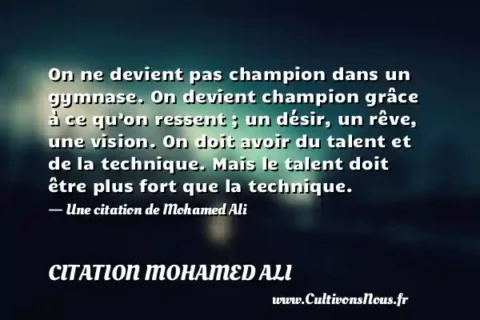 On ne devient pas champion dans un gymnase. On devient champion grâce à ce qu’on ressent ; un désir, un rêve, une vision. On doit avoir du talent et de la technique. Mais le talent doit être plus fort que la technique. - Une citation de Mohamed Ali CITATION MOHAMED ALI
