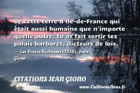 De cette terre d Ile-de-France qui était aussi humaine que n importe quelle autre, tu as fait sortir tes palais barbares, dicteurs de lois. - Les Vraies Richesses (1936). Jean Giono CITATIONS JEAN GIONO