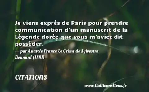 Je viens exprès de Paris pour prendre communication d un manuscrit de la Légende dorée que vous m aviez dit posséder.   - par Anatole France Le Crime de Sylvestre Bonnard (1881) CITATIONS