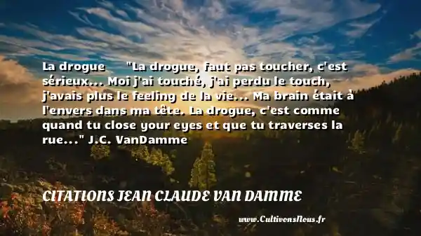 La drogue La drogue, faut pas toucher, c est sérieux... Moi j ai touché, j ai perdu le touch, j avais plus le feeling de la vie... Ma brain était à l envers dans ma tête. La drogue, c est comme quand tu close your eyes et que tu traverses la rue... J.C. VanDamme CITATIONS JEAN CLAUDE VAN DAMME