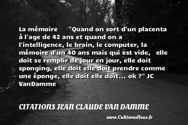 La mémoire Quand on sort d un placenta à l age de 42 ans et quand on a l intelligence, le brain, le computer, la mémoire d un 40 ans mais qui est vide, elle doit se remplir de jour en jour, elle doit sponging, elle doit elle doit prendre comme une éponge, elle doit elle doit... ok ? JC VanDamme CITATIONS JEAN CLAUDE VAN DAMME