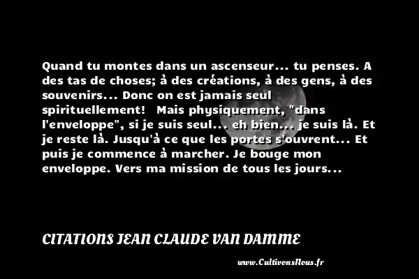 Quand tu montes dans un ascenseur... tu penses. A des tas de choses; à des créations, à des gens, à des souvenirs... Donc on est jamais seul spirituellement! Mais physiquement, dans l enveloppe , si je suis seul... eh bien... je suis là. Et je reste là. Jusqu à ce que les portes s ouvrent... Et puis je commence à marcher. Je bouge mon enveloppe. Vers ma mission de tous les jours... CITATIONS JEAN CLAUDE VAN DAMME