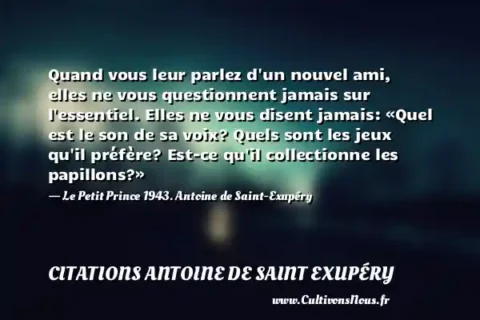 Quand vous leur parlez d un nouvel ami, elles ne vous questionnent jamais sur l essentiel. Elles ne vous disent jamais: «Quel est le son de sa voix? Quels sont les jeux qu il préfère? Est-ce qu il collectionne les papillons?» - Le Petit Prince 1943. Antoine de Saint-Exupéry CITATIONS ANTOINE DE SAINT EXUPÉRY