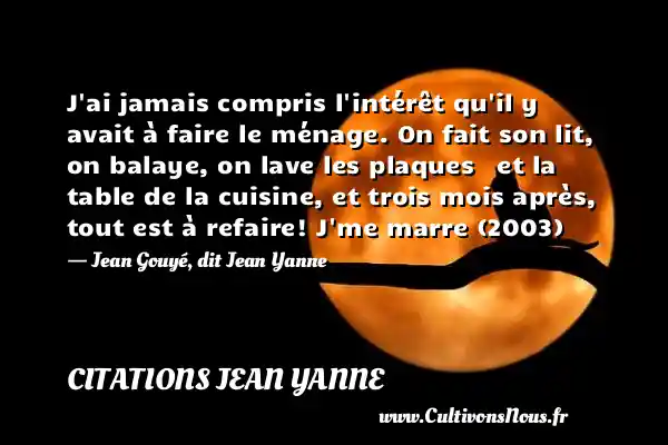 J ai jamais compris l intérêt qu il y avait à faire le ménage. On fait son lit, on balaye, on lave les plaques   et la table de la cuisine, et trois mois après, tout est à refaire! J me marre (2003)   - Jean Gouyé, dit Jean Yanne CITATIONS JEAN YANNE