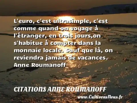 L euro, c est ultrasimple, c est comme quand on voyage à l étranger, en trois jours,on s habitue à compter dans la monnaie locale. Sauf que là, on reviendra jamais de vacances. Anne Roumanoff CITATIONS ANNE ROUMANOFF