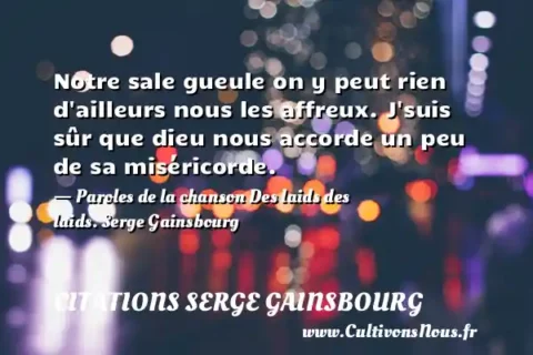 Notre sale gueule on y peut rien d ailleurs nous les affreux. J suis sûr que dieu nous accorde un peu de sa miséricorde. - Paroles de la chanson Des laids des laids. Serge Gainsbourg     CITATIONS SERGE GAINSBOURG