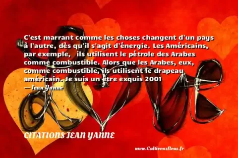 C est marrant comme les choses changent d un pays à l autre, dès qu il s agit d énergie. Les Américains, par exemple,   ils utilisent le pétrole des Arabes comme combustible. Alors que les Arabes, eux, comme combustible, ils utilisent le drapeau américain. Je suis un être exquis 2001   - Jean Yanne CITATIONS JEAN YANNE