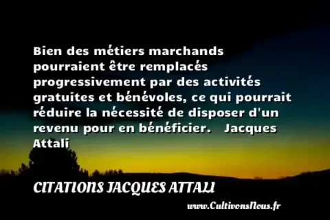 Bien des métiers marchands pourraient être remplacés progressivement par des activités gratuites et bénévoles, ce qui pourrait réduire la nécessité de disposer d un revenu pour en bénéficier.    Jacques Attali     CITATIONS JACQUES ATTALI