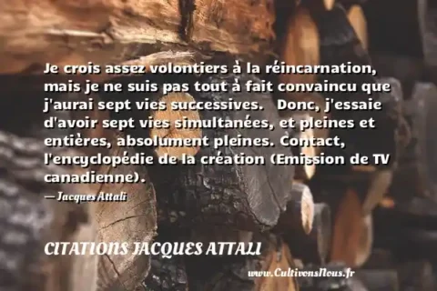 Je crois assez volontiers à la réincarnation, mais je ne suis pas tout à fait convaincu que j aurai sept vies successives.   Donc, j essaie d avoir sept vies simultanées, et pleines et entières, absolument pleines. Contact, l encyclopédie de la création (Emission de TV canadienne).   - Jacques Attali CITATIONS JACQUES ATTALI
