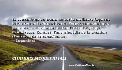 Le souvenir qu on transmet est la meilleure façon de lutter contre la disparition de l espèce humaine qui, pour moi, est vraiment au fond le seul sujet qui m intéresse. Contact, l encyclopédie de la création (Emission de TV canadienne). - Jacques Attali CITATIONS JACQUES ATTALI