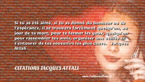 Si tu as été aimé, si tu as donné du bonheur ou de l espérance, il se trouvera forcément quelqu un, au jour de ta mort, pour te fermer les yeux, quelqu un pour rassembler tes amis, organiser une veillée et t entourer de tes souvenirs les plus chers.    Jacques Attali       CITATIONS JACQUES ATTALI