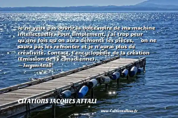 Je ne veux pas ouvrir la boîte noire de ma machine intellectuelle. Pour simplement, j ai trop peur qu une fois qu on aura démonté les pièces,     on ne saura pas les remonter et je n aurai plus de créativité. Contact, l encyclopédie de la création (Emission de TV canadienne).   - Jacques Attali CITATIONS JACQUES ATTALI
