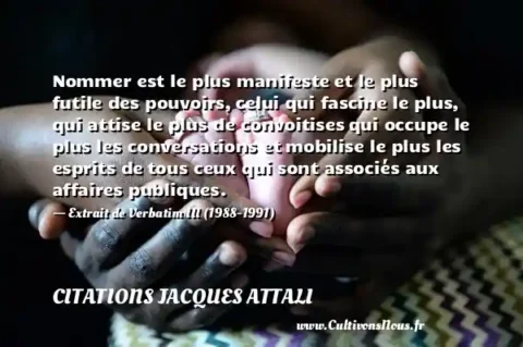 Nommer est le plus manifeste et le plus futile des pouvoirs, celui qui fascine le plus, qui attise le plus de convoitises qui occupe le plus les conversations et mobilise le plus les esprits de tous ceux qui sont associés aux affaires publiques. - Extrait de Verbatim III (1988-1991) CITATIONS JACQUES ATTALI