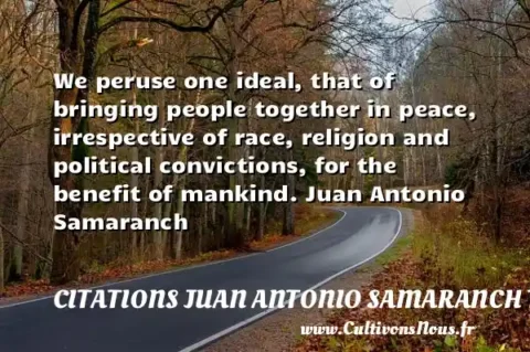 We peruse one ideal, that of bringing people together in peace, irrespective of race, religion and political convictions, for the benefit of mankind. Juan Antonio Samaranch   CITATIONS JUAN ANTONIO SAMARANCH TORELLO