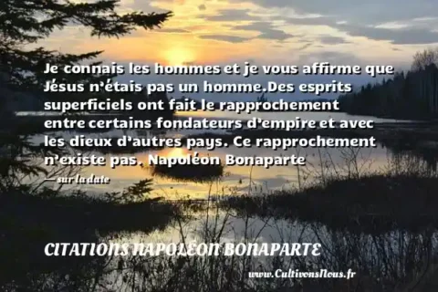 Je connais les hommes et je vous affirme que Jésus n’étais pas un homme.Des esprits superficiels ont fait le rapprochement entre certains fondateurs d’empire et avec les dieux d’autres pays. Ce rapprochement n’existe pas. Napoléon Bonaparte - sur la date CITATIONS NAPOLÉON BONAPARTE