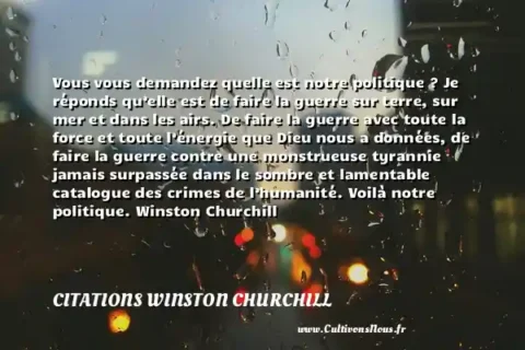 Vous vous demandez quelle est notre politique ? Je réponds qu’elle est de faire la guerre sur terre, sur mer et dans les airs. De faire la guerre avec toute la force et toute l’énergie que Dieu nous a données, de faire la guerre contre une monstrueuse tyrannie jamais surpassée dans le sombre et lamentable catalogue des crimes de l’humanité. Voilà notre politique. Winston Churchill CITATIONS WINSTON CHURCHILL