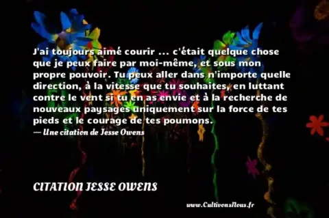 J ai toujours aimé courir ... c était quelque chose que je peux faire par moi-même, et sous mon propre pouvoir. Tu peux aller dans n importe quelle direction, à la vitesse que tu souhaites, en luttant contre le vent si tu en as envie et à la recherche de nouveaux paysages uniquement sur la force de tes pieds et le courage de tes poumons. - Une citation de Jesse Owens CITATION JESSE OWENS