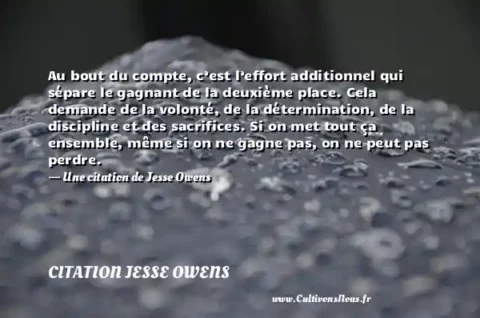 Au bout du compte, c’est l’effort additionnel qui sépare le gagnant de la deuxième place. Cela demande de la volonté, de la détermination, de la discipline et des sacrifices. Si on met tout ça ensemble, même si on ne gagne pas, on ne peut pas perdre. - Une citation de Jesse Owens CITATION JESSE OWENS