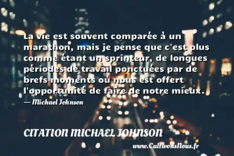 La vie est souvent comparée à un marathon, mais je pense que c est plus comme étant un sprinteur, de longues périodes de travail ponctuées par de brefs moments où nous est offert l opportunité de faire de notre mieux. - Michael Johnson CITATION MICHAEL JOHNSON