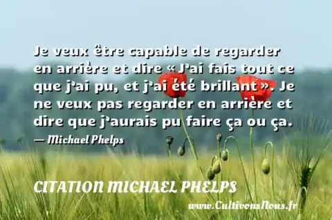 Je veux être capable de regarder en arrière et dire « J’ai fais tout ce que j’ai pu, et j’ai été brillant ». Je ne veux pas regarder en arrière et dire que j’aurais pu faire ça ou ça. - Michael Phelps CITATION MICHAEL PHELPS