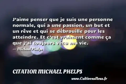 J’aime penser que je suis une personne normale, qui a une passion, un but et un rêve et qui se débrouille pour les atteindre. Et c’est vraiment comme ça que j’ai toujours vécu ma vie. - Michael Phelps CITATION MICHAEL PHELPS