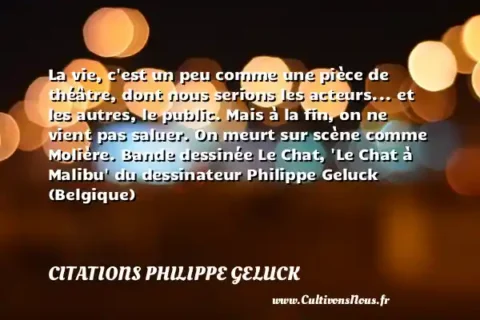 La vie, c est un peu comme une pièce de théâtre, dont nous serions les acteurs... et les autres, le public. Mais à la fin, on ne vient pas saluer. On meurt sur scène comme Molière. Bande dessinée Le Chat,  Le Chat à Malibu  du dessinateur Philippe Geluck (Belgique) CITATIONS PHILIPPE GELUCK