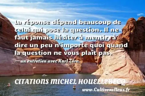 La réponse dépend beaucoup de celui qui pose la question. Il ne faut jamais hésiter à mentir, à dire un peu n importe quoi quand la question ne vous plaît pas. - un entretien avec Karl Zéro. CITATIONS MICHEL HOUELLEBECQ