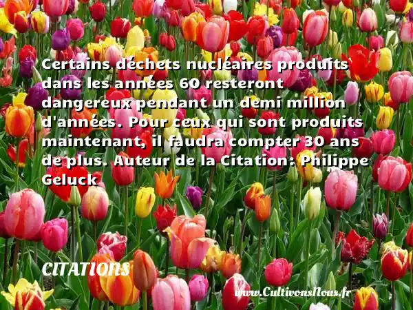 Certains déchets nucléaires produits dans les années 60 resteront dangereux pendant un demi million d années. Pour ceux qui sont produits maintenant, il faudra compter 30 ans de plus. Auteur de la Citation: Philippe Geluck CITATIONS