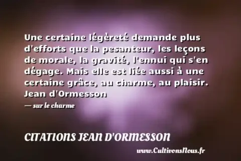 Une certaine légèreté demande plus d efforts que la pesanteur, les leçons de morale, la gravité, l ennui qui s en dégage. Mais elle est liée aussi à une certaine grâce, au charme, au plaisir. Jean d Ormesson   - sur le charme CITATIONS JEAN D'ORMESSON