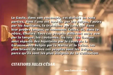 La Gaule, dans son ensemble, est divisée en trois parties, dont l une est habitée par les Belges, l autre par les Aquitains, la troisième par ceux qui dans leur propre langue, se nomment Celtes, et, dans la nôtre, Gaulois. Tous ces peuples diffèrent entre eux par la langue, les coutumes, les lois. Les Gaulois sont séparés des Aquitains par le cours de la Garonne, des Belges par la Marne et la Seine. Les plus braves de tous ces peuples sont les Belges, parce qu ils sont les plus éloignés de la civilisation et des moeurs raffinées de la Province, parce que les marchands vont très rarement chez eux et n y importent pas ce qui est propre à amollir les coeurs, parce qu ils sont les plus voisins des Germains qui habitent au-delà du Rhin et avec qui ils sont continuellement en guerre. - Citation de Jules César (Romain Av JC) CITATIONS JULES CÉSAR