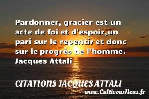 Pardonner, gracier est un acte de foi et d espoir,un pari sur le repentir et donc sur le progrès de l homme. Jacques Attali CITATIONS JACQUES ATTALI