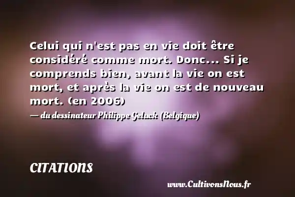 Celui qui n est pas en vie doit être considéré comme mort. Donc... Si je comprends bien, avant la vie on est mort, et après la vie on est de nouveau mort. (en 2006) - du dessinateur Philippe Geluck (Belgique) CITATIONS