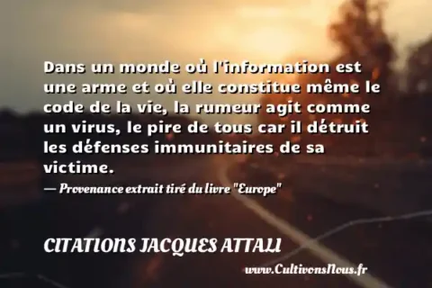 Dans un monde où l information est une arme et où elle constitue même le code de la vie, la rumeur agit comme un virus, le pire de tous car il détruit les défenses immunitaires de sa victime. - Provenance extrait tiré du livre  Europe  CITATIONS JACQUES ATTALI