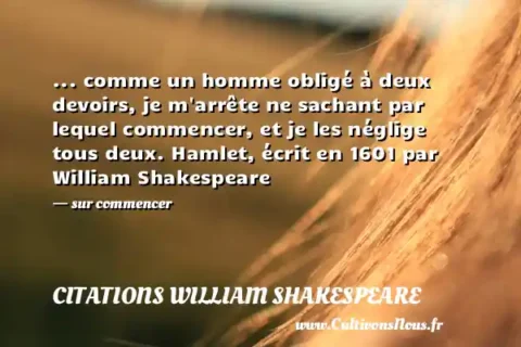... comme un homme obligé à deux devoirs, je m arrête ne sachant par lequel commencer, et je les néglige tous deux. Hamlet, écrit en 1601 par William Shakespeare - sur commencer CITATIONS WILLIAM SHAKESPEARE