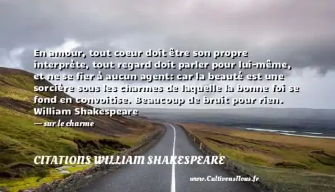 En amour, tout coeur doit être son propre interprète, tout regard doit parler pour lui-même, et ne se fier à aucun agent: car la beauté est une sorcière sous les charmes de laquelle la bonne foi se fond en convoitise. Beaucoup de bruit pour rien. William Shakespeare - sur le charme CITATIONS WILLIAM SHAKESPEARE