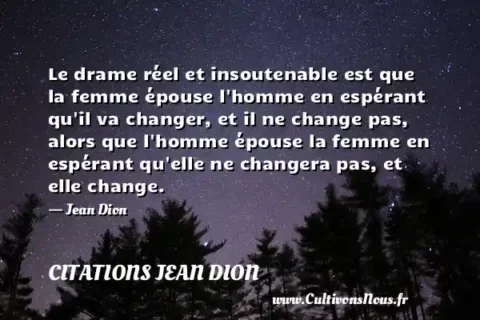 Le drame réel et insoutenable est que la femme épouse l homme en espérant qu il va changer, et il ne change pas, alors que l homme épouse la femme en espérant qu elle ne changera pas, et elle change. - Jean Dion CITATIONS JEAN DION