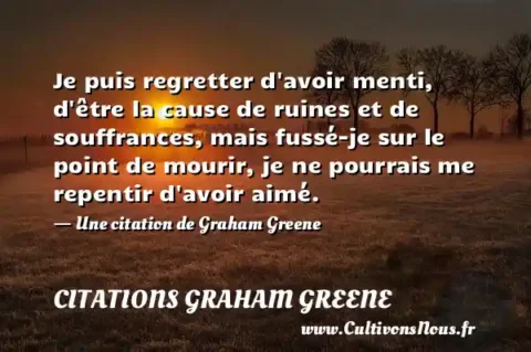 Je puis regretter d avoir menti, d être la cause de ruines et de souffrances, mais fussé-je sur le point de mourir, je ne pourrais me repentir d avoir aimé. - Une citation de Graham Greene CITATIONS GRAHAM GREENE