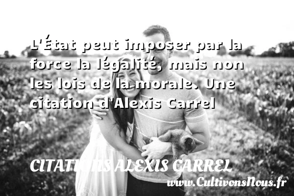 L’État peut imposer par la force la légalité, mais non les - Citations Alexis Carrel - Citation état