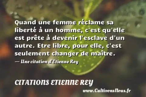 Quand une femme réclame sa liberté à un homme, c est qu elle est prête à devenir l esclave d un autre. Etre libre, pour elle, c est seulement changer de maître. - Une citation d Etienne Rey CITATIONS ETIENNE REY