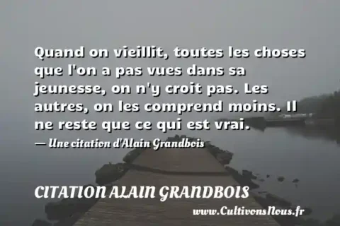 Quand on vieillit, toutes les choses que l on a pas vues dans sa jeunesse, on n y croit pas. Les autres, on les comprend moins. Il ne reste que ce qui est vrai. - Une citation d Alain Grandbois CITATION ALAIN GRANDBOIS