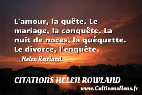 L amour, la quête. Le mariage, la conquête. La nuit de noces, la quéquette. Le divorce, l enquête. - Helen Rowland CITATIONS HELEN ROWLAND