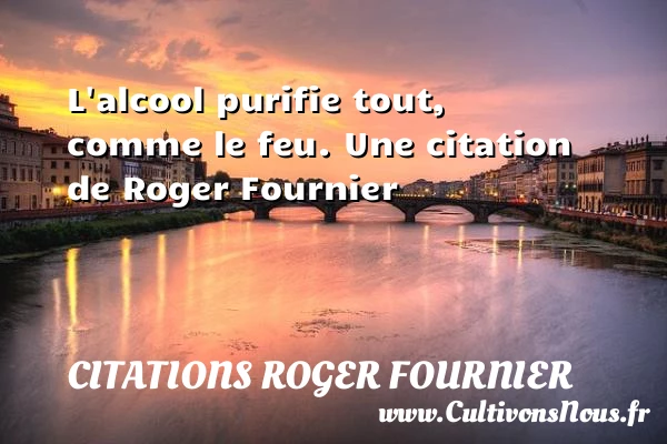 L’alcool purifie tout, comme le feu. - Citations Roger Fournier