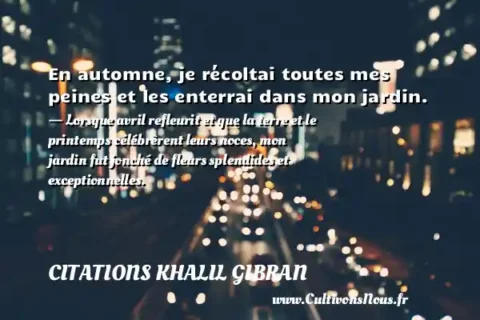 En automne, je récoltai toutes mes peines et les enterrai dans mon jardin. - Lorsque avril refleurit et que la terre et le printemps célébrèrent leurs noces, mon jardin fut jonché de fleurs splendides et exceptionnelles. CITATIONS KHALIL GIBRAN