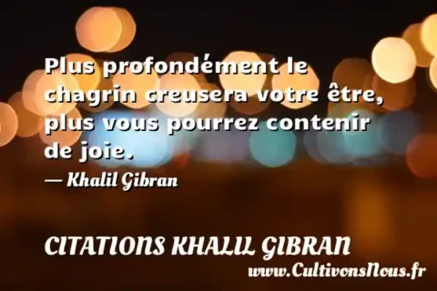 Plus profondément le chagrin creusera votre être, plus vous pourrez contenir de joie. - Khalil Gibran CITATIONS KHALIL GIBRAN