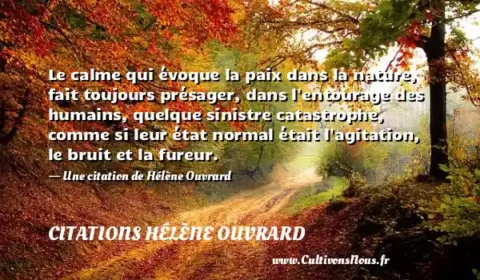 Le calme qui évoque la paix dans la nature, fait toujours présager, dans l entourage des humains, quelque sinistre catastrophe, comme si leur état normal était l agitation, le bruit et la fureur. - Une citation de Hélène Ouvrard CITATIONS HÉLÈNE OUVRARD